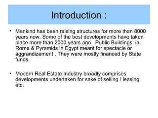 Introduction :
• Mankind has been raising structures for more than 8000
years now. Some of the best developments have taken
place more than 2000 years ago . Public Buildings in
Rome & Pyramids in Egypt meant for spectacle or
aggrandizement . They were mostly financed by State
funds.
• Modern Real Estate Industry broadly comprises
developments undertaken for sake of selling / leasing
etc.
 