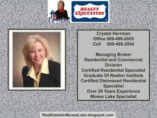 RealEstateInMosesLake.blogspot.com
Crystal Herrman
Office 509-498-2055
Cell 509-498-2054
Managing Broker
Residential and Commercial
Division
Certified Residential Specialist
Graduate Of Realtor Institute
Certified Distressed Residential
Specialist
Over 20 Years Experience
Moses Lake Specialist
 