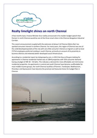 Realty limelight shines on north Chennai 
A few months back, Finance Minister Arun Jaitley announced in his maiden budget speech that 
Ponneri in north Chennai would be one of the three smart cities in the Chennai-Bangalore Industrial 
Corridor. 
This recent announcement coupled with the extension of phase II of Chennai Metro Rail, has 
sparked consumer interest in northern Chennai. For many years, this region of Chennai was one of 
the underdeveloped pockets of the city with very little consumer interest as migrant as well as local 
IT/ITeS employees preferred residing in south Chennai, primarily on account of its proximity to 
business districts and relatively better developed social infrastructure. 
According to a residential report by Indiaproperty.com, in 2013 the focus of buyers looking for 
apartments in Chennai residential market was on 2BHK properties with 35% consumer demand 
having a budget of INR 30 – 50 lakhs. This indicates a demand for more affordable and mid income 
residential properties. As apartments in central and south Chennai have become unaffordable for 
most middle income groups, the north Chennai localities of Ponneri, Tondiarpet, Madhavaram, 
Perambur and Ayanavaram have become the practical and favoured choice for budget flats in 
Chennai. 
 
