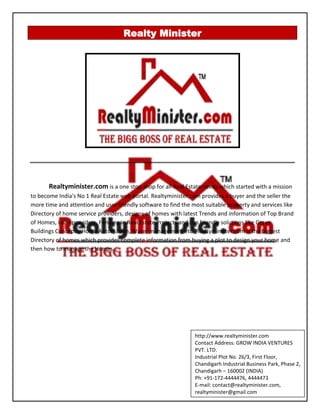 Realty Minister
Realtyminister.com is a one stop shop for all Real Estate needs which started with a mission
to become India's No 1 Real Estate web portal. Realtyminister.com provides a buyer and the seller the
more time and attention and user friendly software to find the most suitable property and services like
Directory of home service providers, designs of homes with latest Trends and information of Top Brand
of Homes, Loan providers, Funding in Real Estate Projects and Eco friendly solutions like Green
Buildings Concepts, Home Automation, Water management etc. Realtyminister.com is the biggest
Directory of homes which provides complete information from buying a plot to design your home and
then how to manage the Homes.
http://www.realtyminister.com
Contact Address: GROW INDIA VENTURES
PVT. LTD.
Industrial Plot No. 26/3, First Floor,
Chandigarh Industrial Business Park, Phase 2,
Chandigarh – 160002 (INDIA)
Ph: +91-172-4444476, 4444473
E-mail: contact@realtyminister.com,
realtyminister@gmail.com
 