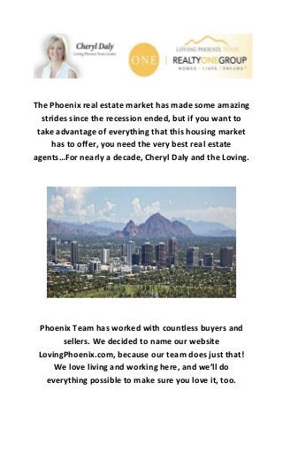 The Phoenix real estate market has made some amazing
strides since the recession ended, but if you want to
take advantage of everything that this housing market
has to offer, you need the very best real estate
agents…For nearly a decade, Cheryl Daly and the Loving.
Phoenix Team has worked with countless buyers and
sellers. We decided to name our website
LovingPhoenix.com, because our team does just that!
We love living and working here, and we’ll do
everything possible to make sure you love it, too.
 