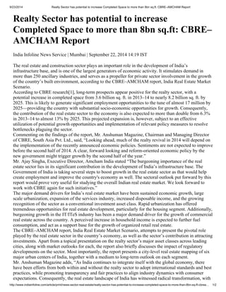 9/23/2014 Realty Sector has potential to increase Completed Space to more than 8bn sq.ft: CBRE–AMCHAM Report 
Realty Sector has potential to increase 
Completed Space to more than 8bn sq.ft: CBRE– 
AMCHAM Report 
India Infoline News Service | Mumbai | September 22, 2014 14:19 IST 
The real estate and construction sector plays an important role in the development of India’s 
infrastructure base, and is one of the largest generators of economic activity. It stimulates demand in 
more than 250 ancillary industries, and serves as a propeller for private sector involvement in the growth 
of the country’s built environment, according to the CBRE–AMCHAM report, India Real Estate Market 
Scenario. 
According to CBRE research[1], long-term prospects appear positive for the realty sector, with a 
potential increase in completed space from 3.6 billion sq. ft. in 2013–14 to nearly 8.2 billion sq. ft. by 
2025. This is likely to generate significant employment opportunities to the tune of almost 17 million by 
2025—providing the country with substantial socio-economic opportunities for growth. Consequently, 
the contribution of the real estate sector to the economy is also expected to more than double from 6.3% 
in 2013–14 to almost 13% by 2025. This projected expansion is, however, subject to an effective 
utilization of potential growth opportunities and implementation of relevant policy measures to resolve 
bottlenecks plaguing the sector. 
Commenting on the findings of the report, Mr. Anshuman Magazine, Chairman and Managing Director 
of CBRE, South Asia Pvt. Ltd., said, “Looking ahead, much of the realty revival in 2014 will depend on 
the implementation of the recently announced economic policies. Sentiments are not expected to improve 
before the second half of 2014. A clear, forward looking and reform-oriented economic policy by the 
new government might trigger growth by the second half of the year.” 
Mr. Ajay Singha, Executive Director, Amcham India stated “The burgeoning importance of the real 
estate sector lies in its significant contribution in the development of India’s infrastructure base. The 
Government of India is taking several steps to boost growth in the real estate sector as that would help 
create employment and improve the country's economy as well. The sectoral outlook put forward by this 
report would prove very useful for studying the overall Indian real estate market. We look forward to 
work with CBRE again for such initiatives.” 
The major demand drivers for India’s real estate market have been sustained economic growth, large 
scale urbanization, expansion of the services industry, increased disposable income, and the growing 
recognition of the sector as a conventional investment asset class. Rapid urbanization has offered 
tremendous opportunities for real estate development, particularly for the housing segment. Additionally, 
burgeoning growth in the IT/ITeS industry has been a major demand driver for the growth of commercial 
real estate across the country. A perceived increase in household income is expected to further fuel 
consumption, and act as a support base for the growth of organized retail real estate. 
The CBRE–AMCHAM report, India Real Estate Market Scenario, attempts to present the pivotal role 
played by the real estate sector in the country’s economy, as well as the sector’s contribution in attracting 
investments. Apart from a topical presentation on the realty sector’s major asset classes across leading 
cities, along with market outlooks for each, the report also briefly discusses the impact of regulatory 
developments on the sector. Most importantly, the report presents a city-level real estate mapping of six 
major urban centers of India, together with a medium to long-term outlook on each segment. 
Mr. Anshuman Magazine adds, “As India continues to integrate itself with the global economy, there 
have been efforts from both within and without the realty sector to adopt international standards and best 
practices, while promoting transparency and fair practices to align industry dynamics with consumer 
expectations. Consequently, the real estate landscape of India has witnessed radical transformation, with 
http://www.indiainfoline.com/article/print/news-sector-real-estate/realty-sector-has-potential-to-increase-completed-space-to-more-than-8bn-sq-ft-cbrea… 1/2 
 