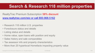 Search & Research 118 million properties 
RealtyTrac Premium Subscription 58% discount 
www.realtytrac.com/reic or call 800.968.5162 
• Research 118 million U.S. properties 
• Foreclosure status and details 
• Listing status and details 
• Home value, open loans with position and equity 
• Sales history and sale comparables 
• Tax assessor info and property characteristics 
• More than 20 hyperlocal Homefacts impacting property value 
Copyright © 2014 Renwood RealtyTrac LLC. All rights reserved. Confidential P20 
 