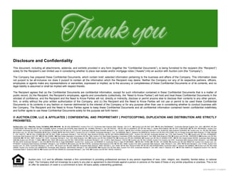 Disclosure and Confidentiality 
This document, including all attachments, addenda, and exhibits provided in any form (together the “Confidential Documents”), is being furnished to the recipient (the “Recipient”) 
solely for the Recipient’s own limited use in considering whether to place real estate and/or mortgage notes (“Assets”) into an auction with Auction.com (the “Company”). 
The Company has prepared these Confidential Documents, which contain brief, selected information pertaining to the business and affairs of the Company. This information does 
not purport to be all-inclusive nor does it purport to contain all the information which the Recipient may desire. Neither the Company nor any of its respective partners, officers, 
employees or agents make any representations or warranties, expressed or implied, as to the accuracy or completeness of these Confidential Documents or of its contents, and no 
legal liability is assumed or shall be implied with respect thereto. 
The Recipient agrees that (a) the Confidential Documents are confidential information, except for such information contained in these Confidential Documents that is a matter of 
public record, (b) the Recipient, the Recipient’s employees, agents and consultants (collectively, the “Need to Know Parties”) will hold and treat these Confidential Documents in the 
strictest of confidence, and the Recipient and the Need to Know Parties will not, directly or indirectly, disclose or permit anyone else to disclose their contents to any other person, 
firm, or entity without the prior written authorization of the Company, and (c) the Recipient and the Need to Know Parties will not use or permit to be used these Confidential 
Documents or its contents in any fashion or manner detrimental to the interest of the Company or for any purpose other than use in considering whether to conduct business with 
the Company. The Recipient and the Need to Know Parties agree to keep these Confidential Documents and all confidential information contained herein confidential indefinitely 
and further agree to use these Confidential Documents solely for the purpose set forth herein. 
© AUCTION.COM, LLC & AFFILIATES | CONFIDENTIAL AND PROPRIETARY | PHOTOCOPYING, DUPLICATION AND DISTRIBUTION ARE STRICTLY 
PROHIBITED. 
Auction.com, LLC, 1 Mauchly, Irvine, CA 92618, (800) 499-6199. AL RE Brkr 000094404-0; Auction Firm C17; Auctioneer Mark Buleziuk 5097, Michael Carr 5117; AK Auction.com RE Brkr 2207; AR RE Brkr PB00069447; Auctioneer Michael Eugene Carr 2241; AZ REDC RE Brkr 
CO586378000; CA Auction.com RE Brkr 01093886; Auction Company SB 0475258, Mark Buleziuk SB 0418863, Michael E. Carr SB 0447257; CO RE Brkr EL100028410; CT RE Brkr Mary C. Quella REB.0788534; DC RE Brkr LL98370409; DE RE Brkr RB-0003407; Auction Firm 
2010102063; Auctioneer Michael E. Carr 2010602450; FL Auction.com RE Brkr No. CQ1031187; Auctioneer Mark Buleziuk AU3448, Michael E. Carr AU2913; GA RE Brkr H-61904; Auctioneer Michael E. Carr AU002162, Mark Buleziuk AU003653; HI Auction.com, Inc. RE Brkr RB-20620; 
IA Auction.com, Inc. RE Brkr F05393000; ID RE Brkr LC38200; IN RE Brkr RC51100011; Auction Firm AC 31100002; Auctioneer Michael E. Carr AU10800046, Mark P. Buleziuk AU10900036; IL Auction.com RE Brkr 478.012986; City of Chicago Auctioneer Mark Buleziuk 1717389, Michael 
E. Carr 1845772; KS RE Brkr CO00001663; KY RE Brkr 70386; Auctioneer Michael E. Carr RP3128, Mark Buleziuk RP3242; LA RE Brkr BROK.0995681059-CORP; Auction Firm AB-328; Auctioneer Michael Carr 1734, Mark Buleziuk 1733; ME Auction.com RE Brkr AC90602657; 
Auctioneer Mark Buleziuk AUC1527; MD RE Brkr 632690; MA Real Estate Disposition Corporation RE Brkr 7990; Auction Firm Real Estate Disposition Corporation 03058; Auctioneer Michael E. Carr 2888, Mark Buleziuk 2788; MI Auction.com RE Brkr 6505355610; MN Auction.com RE Brkr 
40040398; MS RE Brkr 19897; Auction Firm 1203F; Auctioneer Michael E. Carr 1202, Mark Buleziuk 1241; MO Auction.com RE Brkr 2008027754; NE Auction.com RE Brkr 20090564; NV Auction.com RE Brkr B.1000803.CORP; NH RE Brkr Dwight Keeler 053700; Auctioneer Mark Buleziuk 
5058 NJ Auction.com RE Brkr 1110662; NM RE Brkr 18057; NY Auction.com RE Brkr 10991207955; Auctioneer Michael E. Carr 1310812, Mark Buleziuk 1182103; NC Auction.com RE Brkr C20400; Auction Firm Auction.com 8781; Auctioneer Mark Buleziuk 8336, Michael E. Carr 8509; ND 
RE Brkr 2918; Auctioneer Michael E. Carr 918; OH RE Brkr Rick A. Kigar 0000299461; Auction Firm Auction.com, ltd 2009000113; Auctioneer Rick A. Kigar 57198129859; OK RE Brkr 157084; OR RE Brkr 201102068; PA Auction.com RE Brkr RB067122; Auction Firm Auction.com, Inc. 
RY000927; Auctioneer Mark Buleziuk AU005557, Michael E. Carr AU005518; RI Auction.com RE Brkr B16782; Auctioneer Mark Buleziuk 5163; SC RE Brkr 15690; Auction Firm 3933; Auctioneer Mark Buleziuk 3992, Michael E. Carr 2652; TN RE Brkr Michael E. Carr 317462; Auction Firm 
Auction.com, Inc. 5430; Auctioneer Michael E. Carr 4573; TX Auction.com RE Brkr 0580708; Auctioneer Mark Buleziuk 16063, Michael E. Carr 16354; UT RE Brkr 7923219-CN00; VT RE Brkr 083.0078393-MAIN; Auctioneer Mark P. Buleziuk 057.0068633; VA Auction.com RE Brkr 0226 
020092; Auction Firm Auction.com 2908000750; Auctioneer Mark Buleziuk 2907003422, Michael E. Carr 2907003599; WA Auction.com RE Brkr 9943; Auction Firm 2370; Auctioneer Michael E. Carr 2801, Mark P. Buleziuk 2731; WI RE Brkr 936870-91; Registered Auction Firm 384-53; 
Auctioneer Mark P. Buleziuk 2585-52; WV Auction.com RE Brkr 004930-00; Auctioneer Michael E. Carr 1976; WY Auction.com RE Brkr 189700. 03202012 
Auction.com, LLC and its affiliates maintain a firm commitment to providing professional services to any person regardless of race, color, religion, sex, disability, familial status, or national 
origin. The Company shall not knowingly be a party to any plan or agreement to discriminate against a person or persons on the basis of these or any similar prejudices or practices. This is not 
an offer for extension of credit or a commitment to lend. All loans satisfy underwriting guidelines. PAGE | 20 
© AUCTION.COM, LLC | CONFIDENTIAL AND 
SOS ResiRPEROO 1P1R/1IE3/T2A0R14Y 
