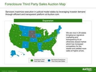 Foreclosure Third Party Sales Auction Map 
Servicers maximize execution in judicial model states by leveraging investor demand 
through efficient and transparent platform at Auction.com 
© Auction.com | Confidential & Proprietary 
5 
Foreclosure Third 
Party Sale States 
Non-Active Foreclosure 
Third Party Sale States 
We are now in 29 states 
bringing our signature 
marketing and 
transparency to an 
otherwise closed market 
which has increased 
competition for the 
assets and yielded more 
sales at higher prices. 
Expansion 
AL 
AZ 
AR 
CA CO 
CT 
DE 
FL 
GA 
ID 
IL IN 
IA 
KS 
KY 
LA 
ME 
MD 
MA 
MI 
MN 
MS 
MO 
MT 
NV NE 
NH 
NJ 
NM 
NY 
NC 
ND 
OH 
OK 
OR 
PA 
RI 
SC 
SD 
TN 
TX 
UT 
VT 
VA 
WA 
WV 
WI 
WY 
AK 
HI 
 