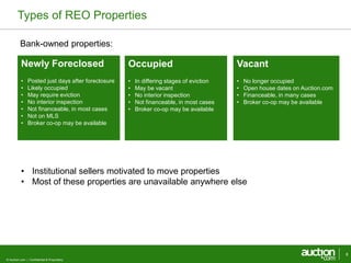 Types of REO Properties 
Bank-owned properties: 
Newly Foreclosed 
• Posted just days after foreclosure 
• Likely occupied 
• May require eviction 
• No interior inspection 
• Not financeable, in most cases 
• Not on MLS 
• Broker co-op may be available 
© Auction.com | Confidential & Proprietary 
8 
Occupied 
• In differing stages of eviction 
• May be vacant 
• No interior inspection 
• Not financeable, in most cases 
• Broker co-op may be available 
Vacant 
• No longer occupied 
• Open house dates on Auction.com 
• Financeable, in many cases 
• Broker co-op may be available 
• Institutional sellers motivated to move properties 
• Most of these properties are unavailable anywhere else 
 