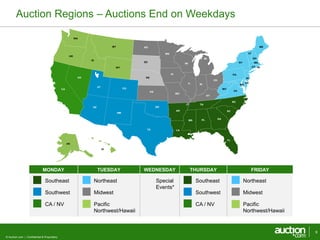 MONDAY TUESDAY WEDNESDAY THURSDAY FRIDAY 
Southeast 
Southwest 
CA / NV 
© Auction.com | Confidential & Proprietary 
Northeast 
Midwest 
Pacific 
Northwest/Hawaii 
Special 
Events* 
Southeast 
Southwest 
CA / NV 
Northeast 
Midwest 
Pacific 
Northwest/Hawaii 
Auction Regions – Auctions End on Weekdays 
9 
AL 
AZ 
AR 
CA CO 
CT 
DE 
FL 
GA 
ID 
IL IN 
IA 
KS 
KY 
LA 
ME 
MD 
MA 
MI 
MN 
MS 
MO 
MT 
NV NE 
NH 
NJ 
NM 
NY 
NC 
ND 
OH 
OK 
OR 
PA 
RI 
SC 
SD 
TN 
TX 
UT 
VT 
VA 
WA 
WV 
WI 
WY 
AK 
HI 
 