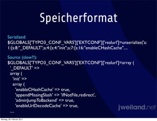 Speicherformat
       Serialized:
       $GLOBALS['TYPO3_CONF_VARS']['EXTCONF']['realurl']=unserialize('a:
       1:{s:8:"_DEFAULT";a:4:{s:4:"init";a:7:{s:16:"enableCHashCache"....

       Source (slow?!):
       $GLOBALS['TYPO3_CONF_VARS']['EXTCONF']['realurl']=array (
        '_DEFAULT' =>
        array (
           'init' =>
           array (
             'enableCHashCache' => true,
             'appendMissingSlash' => 'ifNotFile,redirect',
             'adminJumpToBackend' => true,
             'enableUrlDecodeCache' => true,
        ....
Montag, 28. Februar 2011
 
