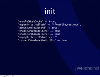 init
                           'enableCHashCache' => true,
                           'appendMissingSlash' => 'ifNotFile,redirect',
                           'adminJumpToBackend' => true,
                           'enableUrlDecodeCache' => true,
                           'enableUrlEncodeCache' => true,
                           'emptyUrlReturnValue' => '/',
                           'respectSimulateStaticURLs' => true,




Montag, 28. Februar 2011
 