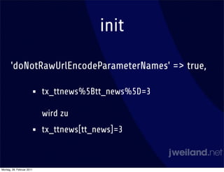 init

       'doNotRawUrlEncodeParameterNames' => true,

                       •   tx_ttnews%5Btt_news%5D=3

                           wird zu
                       •   tx_ttnews[tt_news]=3



Montag, 28. Februar 2011
 