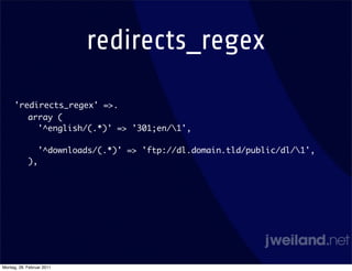redirects_regex

     'redirects_regex' =>.
        array (
          '^english/(.*)' => '301;en/1',

                 '^downloads/(.*)' => 'ftp://dl.domain.tld/public/dl/1',
            ),




Montag, 28. Februar 2011
 