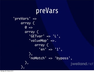 preVars
                      'preVars' =>
                          array (
                             0 =>
                             array (
                                'GETvar' => 'L',
                                'valueMap' =>.
                                   array (
                                     'en' => '1',
                                ),
                                'noMatch' => 'bypass',
                             ),
                          ),
Montag, 28. Februar 2011
 