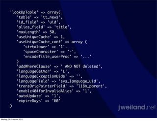 'lookUpTable' => array(
            'table' => 'tt_news',
            'id_field' => 'uid',
            'alias_field' => 'title',
            'maxLength' => 50,
            'useUniqueCache' => 1,
            'useUniqueCache_conf' => array (
               'strtolower' => '1'.
               'spaceCharacter' => '-',
               'encodeTitle_userProc' => '...'
            )
            'addWhereClause' => ' AND NOT deleted',
            'languageGetVar' => 'L',
            'languageExceptionUids' => '',
            'languageField' => 'sys_language_uid',
            'transOrigPointerField' => 'l18n_parent',
            'enable404forInvalidAlias' => '1',
            'autoUpdate' => '1',
            'expireDays' => '60'
         )


Montag, 28. Februar 2011
 