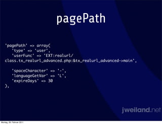 pagePath
    'pagePath' => array(
       'type' => 'user',
       'userFunc' => 'EXT:realurl/
    class.tx_realurl_advanced.php:&tx_realurl_advanced->main',

           'spaceCharacter' => '-',
           'languageGetVar' => 'L',
           'expireDays' => 30
    ),




Montag, 28. Februar 2011
 
