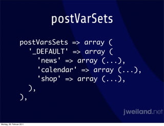 postVarSets
                   postVarsSets => array (
                      '_DEFAULT' => array (
                         'news' => array (...),
                         'calendar' => array (...),
                         'shop' => array (...),
                      ),
                   ),


Montag, 28. Februar 2011
 