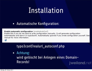 Installation
                      •    Automatische Konﬁguration:




                           typo3conf/realurl_autoconf.php
                      •    Achtung:
                           wird gelöscht bei Anlegen eines Domain-
                           Records!
Montag, 28. Februar 2011
 