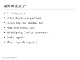 WHAT TO DISABLE?
➤ Extra Languages
➤ Oﬄine shipping and payments
➤ Backup, Captcha, Persistent, Rss
➤ Msrp, Send Friend, Weee
➤ Multishipping, Checkout Agreements
➤ Product types?
➤ More… depends on project
www.maxpronko.com
 
