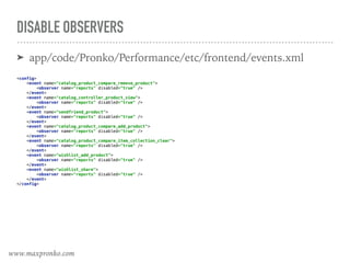 DISABLE OBSERVERS
➤ app/code/Pronko/Performance/etc/frontend/events.xml
 
<config> 
<event name="catalog_product_compare_remove_product"> 
<observer name="reports" disabled="true" /> 
</event> 
<event name="catalog_controller_product_view"> 
<observer name="reports" disabled="true" /> 
</event> 
<event name="sendfriend_product"> 
<observer name="reports" disabled="true" /> 
</event> 
<event name="catalog_product_compare_add_product"> 
<observer name="reports" disabled="true" /> 
</event> 
<event name="catalog_product_compare_item_collection_clear"> 
<observer name="reports" disabled="true" /> 
</event> 
<event name="wishlist_add_product"> 
<observer name="reports" disabled="true" /> 
</event> 
<event name="wishlist_share"> 
<observer name="reports" disabled="true" /> 
</event> 
</config> 
www.maxpronko.com
 