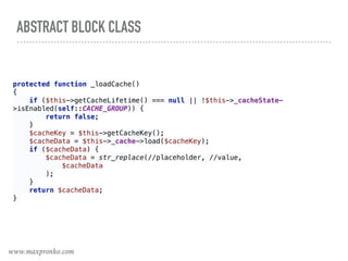 ABSTRACT BLOCK CLASS
protected function _loadCache() 
{ 
if ($this->getCacheLifetime() === null || !$this->_cacheState-
>isEnabled(self::CACHE_GROUP)) { 
return false; 
} 
$cacheKey = $this->getCacheKey(); 
$cacheData = $this->_cache->load($cacheKey); 
if ($cacheData) { 
$cacheData = str_replace(//placeholder, //value, 
$cacheData 
); 
} 
return $cacheData; 
}
www.maxpronko.com
 