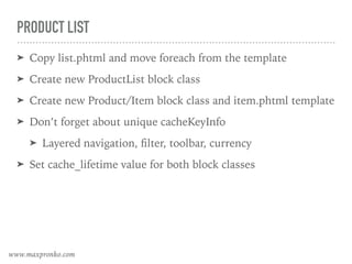 PRODUCT LIST
➤ Copy list.phtml and move foreach from the template
➤ Create new ProductList block class
➤ Create new Product/Item block class and item.phtml template
➤ Don’t forget about unique cacheKeyInfo
➤ Layered navigation, ﬁlter, toolbar, currency
➤ Set cache_lifetime value for both block classes
www.maxpronko.com
 