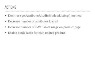 ACTIONS
➤ Don’t use getAttributesUsedInProductListing() method
➤ Decrease number of attributes loaded
➤ Decrease number of EAV Tables usage on product page
➤ Enable block cache for each related product
 