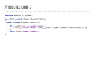 ATTRIBUTES CONFIG
namespace MagentoCatalogModel; 
 
class Config extends MagentoEavModelConfig 
{
public function getProductAttributes() 
{ 
if (is_null($this->_productAttributes)) { 
$this->_productAttributes = array_keys($this->getAttributesUsedInProductListing()); 
} 
return $this->_productAttributes; 
}
}
 
