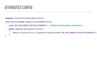 ATTRIBUTES CONFIG
namespace PronkoPerformanceModelConfig; 
 
class Related extends MagentoCatalogModelConfig 
{ 
const XML_PATH_PRODUCT_RELATED_ATTRIBUTES = 'catalog/related_product_attributes'; 
 
public function getProductAttributes() 
{ 
return array_keys($this->_scopeConfig->getValue(self::XML_PATH_PRODUCT_RELATED_ATTRIBUTES)); 
} 
} 
 