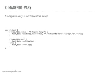 X-MAGENTO-VARY
X-Magento-Vary = MD5(context data)
sub vcl_hash { 
if (req.http.cookie ~ "X-Magento-Vary=") { 
hash_data(regsub(req.http.cookie, "^.*?X-Magento-Vary=([^;]+);*.*$", "1")); 
} 
 
if (req.http.host) { 
hash_data(req.http.host); 
} else { 
hash_data(server.ip); 
} 
}
www.maxpronko.com
 
