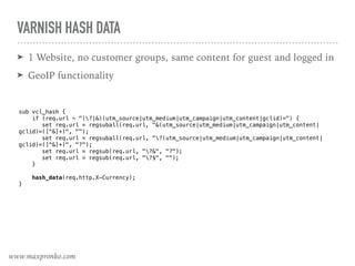 VARNISH HASH DATA
➤ 1 Website, no customer groups, same content for guest and logged in
➤ GeoIP functionality
sub vcl_hash { 
if (req.url ~ "(?|&)(utm_source|utm_medium|utm_campaign|utm_content|gclid)=") {
set req.url = regsuball(req.url, "&(utm_source|utm_medium|utm_campaign|utm_content|
gclid)=([^&]+)", "");
set req.url = regsuball(req.url, "?(utm_source|utm_medium|utm_campaign|utm_content|
gclid)=([^&]+)", "?");
set req.url = regsub(req.url, "?&", "?");
set req.url = regsub(req.url, "?$", "");
}
hash_data(req.http.X-Currency); 
}
www.maxpronko.com
 
