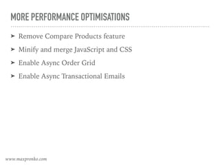 MORE PERFORMANCE OPTIMISATIONS
➤ Remove Compare Products feature
➤ Minify and merge JavaScript and CSS
➤ Enable Async Order Grid
➤ Enable Async Transactional Emails
www.maxpronko.com
 