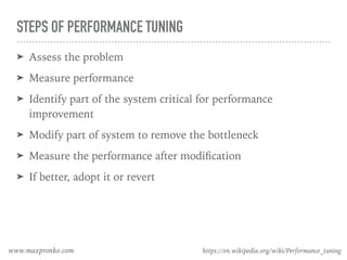 STEPS OF PERFORMANCE TUNING
➤ Assess the problem
➤ Measure performance
➤ Identify part of the system critical for performance
improvement
➤ Modify part of system to remove the bottleneck
➤ Measure the performance after modiﬁcation
➤ If better, adopt it or revert
https://en.wikipedia.org/wiki/Performance_tuningwww.maxpronko.com
 