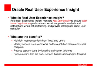 Oracle Real User Experience Insight

• What is Real User Experience Insight?
 Real User Experience Insight monitors real user activity to ensure web-
 based applications perform to expectations, provide analysis and
 notifications when not performing, and provide intelligence about user
 behavior.


• What are the benefits?
  • Highlight lost transactions from frustrated users
  • Identify service issues and work on the resolution before end users
    complain
  • Reduce support costs by lowering call center volumes
  • Define metrics that are end-user and business transaction focused
 