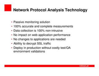 Network Protocol Analysis Technology

•   Passive monitoring solution
•   100% accurate and complete measurements
•   Data collection is 100% non-intrusive
•   No impact on web application performance
•   No changes to applications are needed
•   Abillity to decrypt SSL traffic
•   Deploy in production without costly test/QA
    environment validations
 