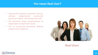 10
Что такое Real User?
• Уникальная метрика компании Gemius,
которая представляет количество
реальных людей, посетивших веб-сайт
• Это реальные люди, проживающие на
территории конкретной страны
• Это не количество браузеров, файлов
cookies или IP адресов
Real Users
 