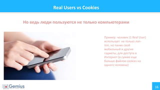 16
Real Users vs Cookies
Но ведь люди пользуются не только компьютерами
Пример: человек (1 Real User)
использует не только лап-
топ, но также свой
мобильный и другие
гаджеты, для доступа в
Интернет (в сумме еще
больше файлов cookies на
одного человека)
 