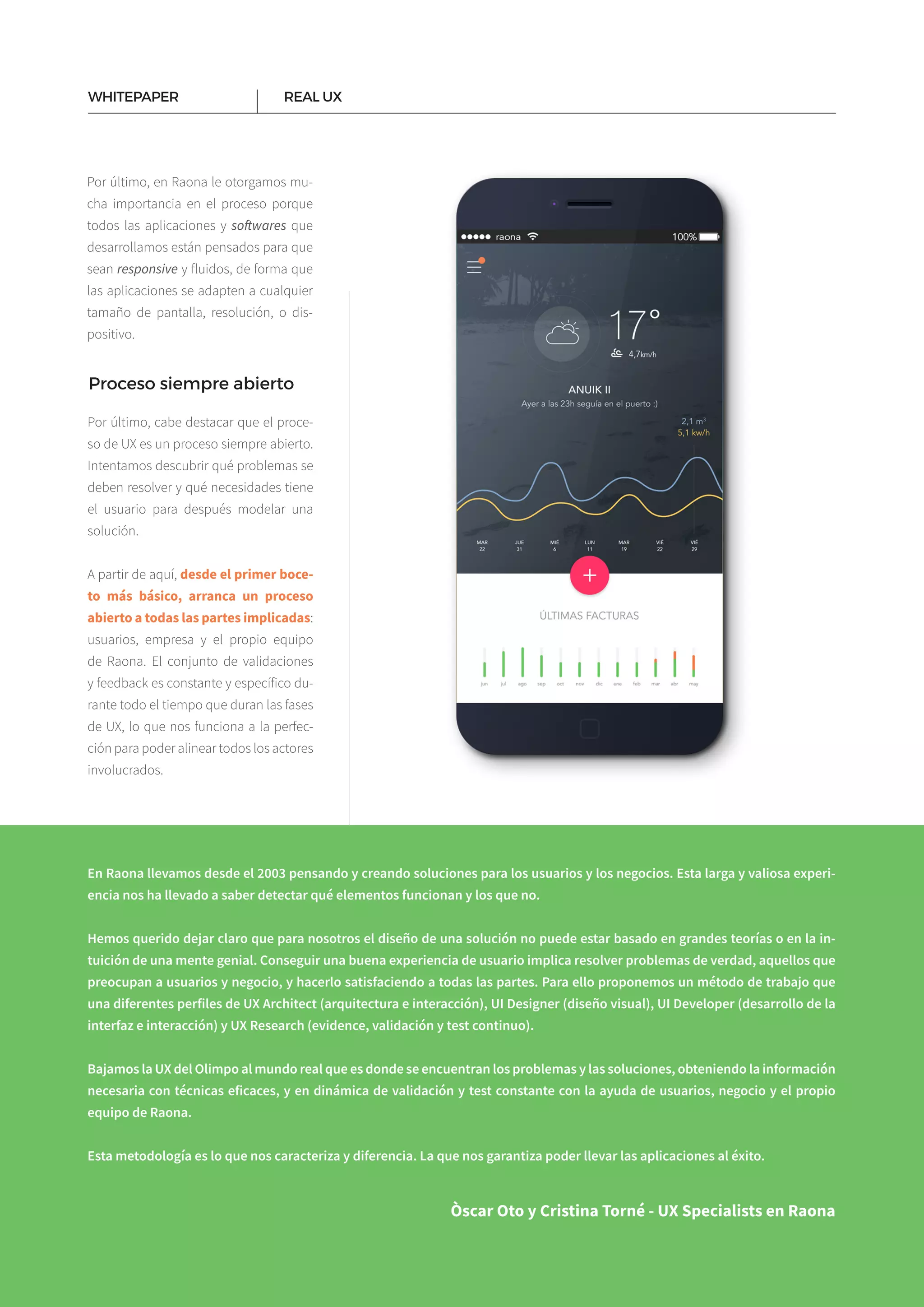 15
Por último, en Raona le otorgamos mu­
cha importancia en el proceso porque
todos las aplicaciones y softwares que
desarrollamos están pensados para que
sean responsive y fluidos, de forma que
las aplicaciones se adapten a cualquier
tamaño de pantalla, resolución, o dis­
positivo.
REAL UXWHITEPAPER
Proceso siempre abierto
Por último, cabe destacar que el proce­
so de UX es un proceso siempre abierto.
Intentamos descubrir qué problemas se
deben resolver y qué necesidades tiene
el usuario para después modelar una
solución.
A partir de aquí, desde el primer boce-
to más básico, arranca un proceso
abierto a todas las partes implicadas:
usuarios, empresa y el propio equipo
de Raona. El conjunto de validaciones
y feedback es constante y específico du­
rante todo el tiempo que duran las fases
de UX, lo que nos funciona a la perfec­
ción para poder alinear todos los actores
involucrados.
En Raona llevamos desde el 2003 pensando y creando soluciones para los usuarios y los negocios. Esta larga y valiosa experi-
encia nos ha llevado a saber detectar qué elementos funcionan y los que no.
Hemos querido dejar claro que para nosotros el diseño de una solución no puede estar basado en grandes teorías o en la in-
tuición de una mente genial. Conseguir una buena experiencia de usuario implica resolver problemas de verdad, aquellos que
preocupan a usuarios y negocio, y hacerlo satisfaciendo a todas las partes. Para ello proponemos un método de trabajo que
una diferentes perfiles de UX Architect (arquitectura e interacción), UI Designer (diseño visual), UI Developer (desarrollo de la
interfaz e interacción) y UX Research (evidence, validación y test continuo).
Bajamos la UX del Olimpo al mundo real que es donde se encuentran los problemas y las soluciones, obteniendo la información
necesaria con técnicas eficaces, y en dinámica de validación y test constante con la ayuda de usuarios, negocio y el propio
equipo de Raona.
Esta metodología es lo que nos caracteriza y diferencia. La que nos garantiza poder llevar las aplicaciones al éxito.
Òscar Oto y Cristina Torné - UX Specialists en Raona
 