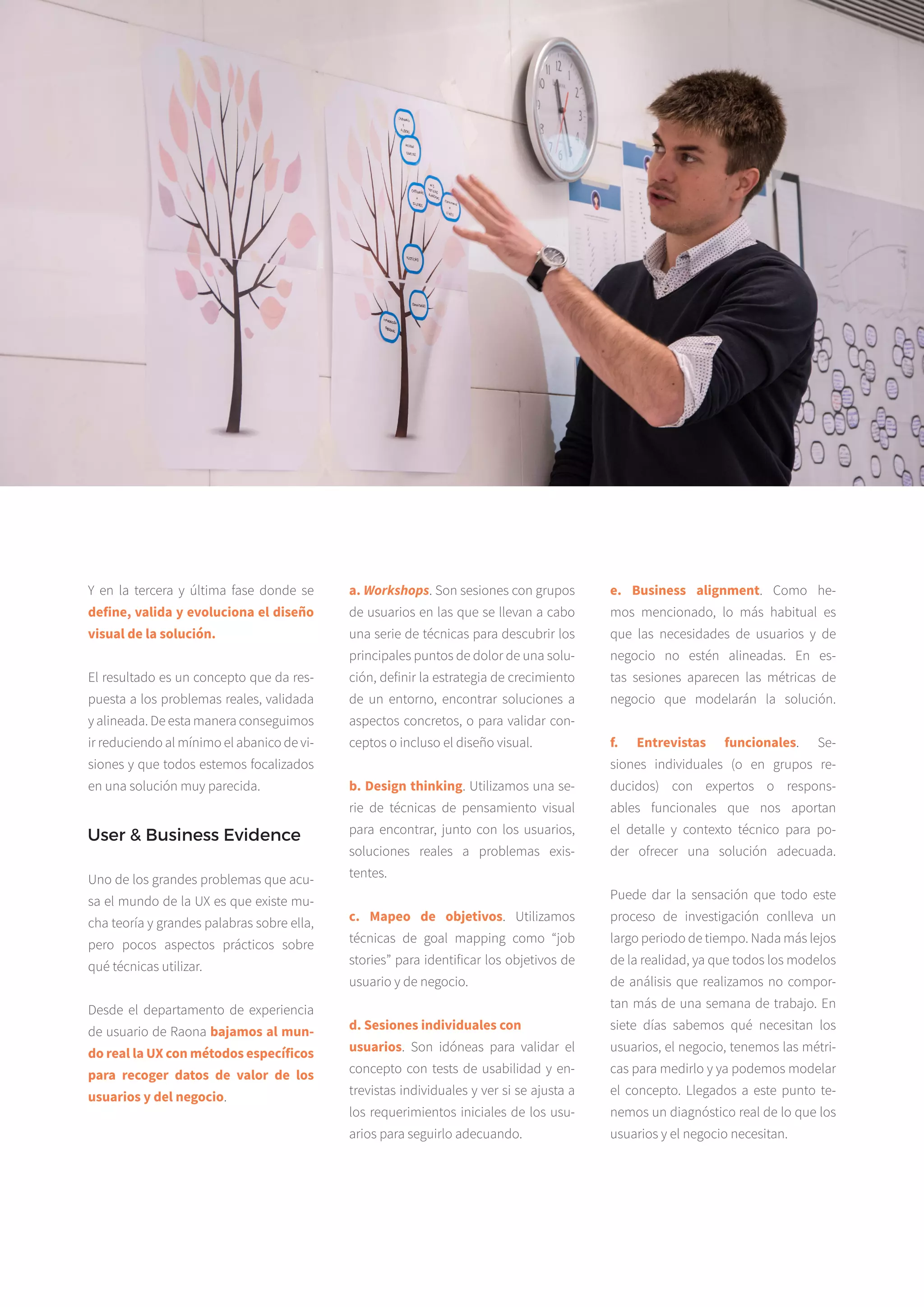 7
Y en la tercera y última fase donde se
define, valida y evoluciona el diseño
visual de la solución.
El resultado es un concepto que da res­
puesta a los problemas reales, validada
y alineada. De esta manera consegui­mos
ir reduciendo al mínimo el abanico de vi­
siones y que todos estemos foca­lizados
en una solución muy parecida.
a. Workshops. Son sesiones con grupos
de usuarios en las que se llevan a cabo
una serie de técnicas para descubrir los
principales puntos de dolor de una solu­
ción, definir la estrategia de crecimiento
de un entorno, encontrar soluciones a
aspectos concretos, o para validar con­
ceptos o incluso el diseño visual.
b. Design thinking. Utilizamos una se­
rie de técnicas de pensamiento visual
para encontrar, junto con los usuarios,
soluciones reales a problemas exis­
tentes.
c. Mapeo de objetivos. Utilizamos
técnicas de goal mapping como “job
stories” para identificar los objetivos de
usuario y de negocio.
d. Sesiones individuales con
usuarios. Son idóneas para validar el
concepto con tests de usabilidad y en­
trevistas individuales y ver si se ajusta a
los requerimientos iniciales de los usu­
arios para seguirlo adecuando.
e. Business alignment. Como he­
mos mencionado, lo más habitual es
que las necesidades de usuarios y de
negocio no estén alineadas. En es­
tas sesiones aparecen las métricas de
negocio que modelarán la solución.
f. Entrevistas funcionales. Se­
siones individuales (o en grupos re­
ducidos) con expertos o respons­
ables funcionales que nos aportan
el detalle y contexto técnico para po­
der ofrecer una solución adecuada.
Puede dar la sensación que todo este
proceso de investigación conlleva un
largo periodo de tiempo. Nada más lejos
de la realidad, ya que todos los modelos
de análisis que realizamos no compor­
tan más de una semana de trabajo. En
siete días sabemos qué necesitan los
usuarios, el negocio, tenemos las métri­
cas para medirlo y ya podemos modelar
el concepto. Llegados a este punto te­
nemos un diagnóstico real de lo que los
usuarios y el negocio necesitan.
REAL UXWHITEPAPER
User & Business Evidence
Uno de los grandes problemas que acu­
sa el mundo de la UX es que existe mu­
cha teoría y grandes palabras sobre ella,
pero pocos aspectos prácticos sobre
qué técnicas utilizar.
Desde el departamento de experiencia
de usuario de Raona bajamos al mun-
do real la UX con métodos específicos
para recoger datos de valor de los
usuarios y del negocio.
 