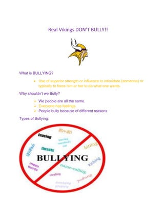 Real Vikings DON’T BULLY!!




What is BULLYING?

           Use of superior strength or influence to intimidate (someone) or
           typically to force him or her to do what one wants.

Why shouldn’t we Bully?

         We people are all the same.
         Everyone has feelings.
         People bully because of different reasons.

Types of Bullying:
 