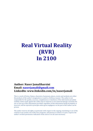  
	
  
	
  
	
  
	
  
	
  
Real	
  Virtual	
  Reality	
  
(RVR)	
  	
  
In	
  2100	
  
	
  
	
  
	
  
	
  
	
  
	
  
	
  
	
  
Author:	
  Naser	
  Jamaliharsini	
  
Email:	
  naserjamali@gmail.com	
  
LinkedIn:	
  www.linkedin.com/in/naserjamali	
  
This	
  is	
  a	
  work	
  of	
  fiction.	
  Names,	
  characters,	
  businesses,	
  places,	
  events	
  and	
  incidents	
  are	
  either	
  
the	
  products	
  of	
  the	
  author’s	
  imagination	
  or	
  used	
  in	
  a	
  fictitious	
  manner.	
  The	
  author	
  is	
  not	
  
responsible	
  for	
  the	
  quality,	
  accuracy,	
  completeness	
  or	
  timeliness	
  of	
  the	
  information	
  provided.	
  
Liability	
  claims	
  made	
  against	
  the	
  author	
  due	
  to	
  material	
  or	
  non-­‐material	
  damage	
  caused	
  by	
  the	
  
use	
  or	
  non-­‐use	
  of	
  the	
  information	
  provided,	
  regardless	
  of	
  this	
  information	
  being	
  incomplete	
  or	
  
incorrect,	
  will	
  be	
  rejected	
  in	
  principle	
  unless	
  gross	
  negligence	
  on	
  the	
  part	
  of	
  the	
  author	
  can	
  be	
  
proven.	
  
	
  
The	
  author	
  reserves	
  all	
  rights,	
  in	
  particular	
  with	
  respect	
  to	
  the	
  copying,	
  translating	
  or	
  use	
  of	
  the	
  
content	
  in	
  any	
  system.	
  Use	
  of	
  the	
  text,	
  programs,	
  and	
  pictures	
  in	
  whole	
  or	
  in	
  part,	
  requires	
  the	
  
author’s	
  written	
  permission.	
  Indication	
  of	
  the	
  source	
  is	
  in	
  all	
  cases	
  necessary.	
  
	
  
 