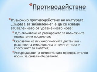 *Възможно противодействие на културата
„Омраза за забавление“ е да се извади
забавлението от уравнението чрез:
 *Задълбочаване на разбирането за възможните
  отрицателни последици;
 *Скъсяване на психологическата дистанция –
  развитие на емоционална интелигентност и
  способност за емпатия;
 *Утвърждаване на нетикета като препоръчителни
  норми за онлайн-общуването.
 