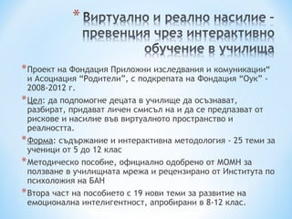 * Проект на Фондация Приложни изследвания и комуникации“
  и Асоциация “Родители”, с подкрепата на Фондация “Оук” -
  2008-2012 г.
* Цел: да подпомогне децата в училище да осъзнават,
  разбират, придават личен смисъл на и да се предпазват от
  рискове и насилие във виртуалното пространство и
  реалността.
* Форма: съдържание и интерактивна методология - 25 теми за
  ученици от 5 до 12 клас
* Методическо пособие, официално одобрено от МОМН за
  ползване в училищната мрежа и рецензирано от Института по
  психоложия на БАН
* Втора част на пособието с 19 нови теми за развитие на
  емоционална интелигентност, апробирани в 8-12 клас.
 