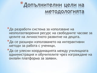 *Да разработи система за използване на
 неоползотворения ресурс на свободните часове за
 целите на личностното развитие на децата.
*Да се разшири използването на интерактивни
 методи за работа с ученици.
*Да се улесни координацията между училищната
 администрация и обучителите чрез изграждане на
 онлайн платформа за заявки.
 