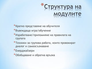 * Кратко представяне на обучителя
* Въвеждаща игра/обучение
* Изработване/припомняне на правилата на
 групата
* Техники за групова работа, които провокират
 диалог и самоосъзнаване
* Енерджайзери
* Обобщаване и обратна връзка
 