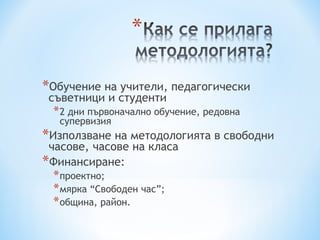 *Обучение на учители, педагогически
 съветници и студенти
 * 2 дни първоначално обучение, редовна
   супервизия
*Използване на методологията в свободни
 часове, часове на класа
*Финансиране:
 * проектно;
 * мярка “Свободен час”;
 * община, район.
 