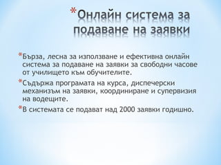 *Бърза, лесна за използване и ефективна онлайн
 система за подаване на заявки за свободни часове
 от училището към обучителите.
*Съдържа програмата на курса, диспечерски
 механизъм на заявки, координиране и супервизия
 на водещите.
*В системата се подават над 2000 заявки годишно.
 