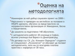 * Номиниран за най-добър социален проект на 2008 г.
* Наръчникът е преведен на английски за ползване в
  INSAFE мрежата, обучени са представители на
  неправителствени организации от Македония, Босна
  и Херцеговина.
* До момента са подготвени 140 обучители.
* С методологията работят 20 училища в София,
  всички училища във Варна и в Димитровград.
* По договор със СУ „Св. Климент Охридски” студенти
  от специалност „Психология” се обучават да ползват
  методологията, като им се осигурява платена
  практика с хорариум от 30 часа.
 