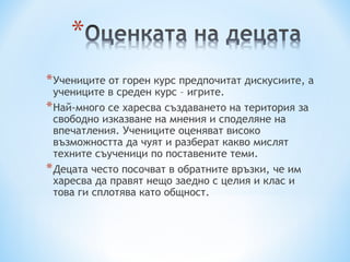 * Учениците от горен курс предпочитат дискусиите, а
  учениците в среден курс – игрите.
* Най-много се харесва създаването на територия за
  свободно изказване на мнения и споделяне на
  впечатления. Учениците оценяват високо
  възможността да чуят и разберат какво мислят
  техните съученици по поставените теми.
* Децата често посочват в обратните връзки, че им
  харесва да правят нещо заедно с целия и клас и
  това ги сплотява като общност.
 