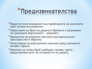 * Недостатъчно внимание към превенцията на насилието
  чрез личностно развитие.
* Нарастване на броя на децата в Мрежата и размиване
  на границата виртуалност – реалност.
* Пренасяне на реалното насилие във виртуалното
  пространство и обратно.
* Зачестяване на виртуалното насилие сред учениците –
  онлайн тормоз.
* Наличие на голям брой свободни часове, което
  представлява риск за сигурността на децата.
 