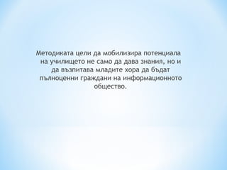 Методиката цели да мобилизира потенциала
 на училището не само да дава знания, но и
    да възпитава младите хора да бъдат
 пълноценни граждани на информационното
                общество.
 