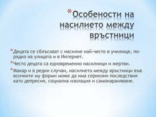 * Децата се сблъскват с насилие най-често в училище, по-
  рядко на улицата и в Интернет.
* Често децата са едновременно насилници и жертви.
* Макар и в редки случаи, насилието между връстници във
  всичките му форми може да има сериозни последствия
  като депресия, социална изолация и самонараняване.
 